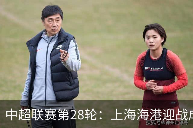 中超联赛第28轮：上海海港迎战成都蓉城，期待一场激情对决！